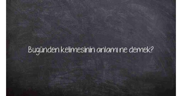 Bugünden kelimesinin anlamı ne demek?