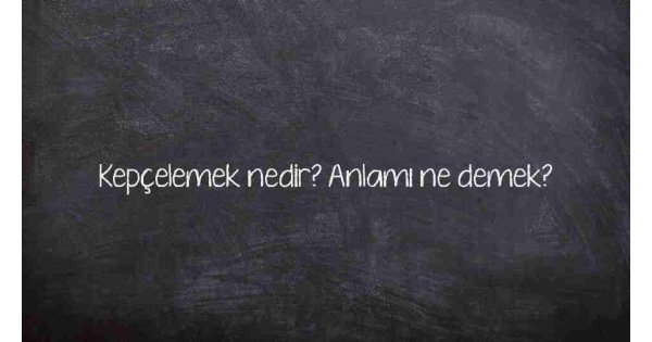 Kepçelemek nedir? Anlamı ne demek?