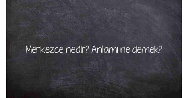Merkezce nedir? Anlamı ne demek?