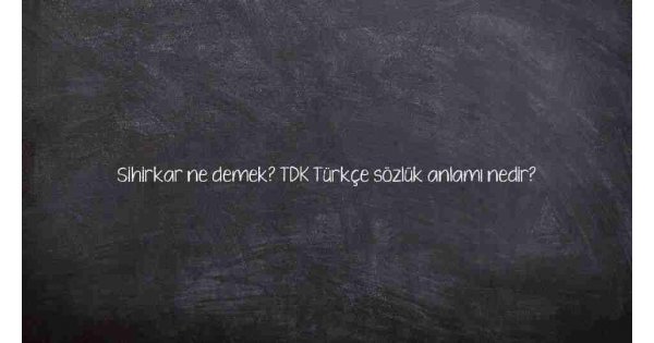 Sihirkar ne demek? TDK Türkçe sözlük anlamı nedir?