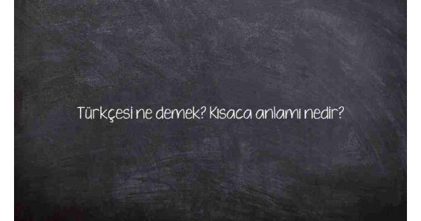 Türkçesi ne demek? Kısaca anlamı nedir?